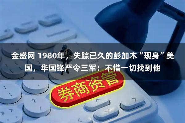 金盛网 1980年，失踪已久的彭加木“现身”美国，华国锋严令三军：不惜一切找到他