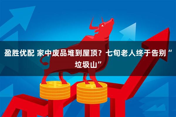 盈胜优配 家中废品堆到屋顶?七旬老人终于告别“垃圾山”